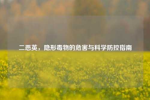 二恶英，隐形毒物的危害与科学防控指南
