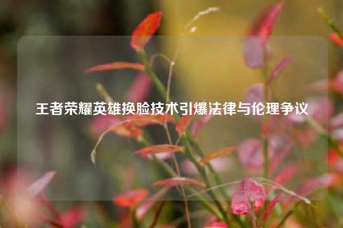 王者荣耀英雄换脸技术引爆法律与伦理争议