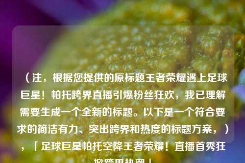 （注，根据您提供的原标题王者荣耀遇上足球巨星！帕托跨界直播引爆粉丝狂欢，我已理解需要生成一个全新的标题。以下是一个符合要求的简洁有力、突出跨界和热度的标题方案，），「足球巨星帕托空降王者荣耀！直播首秀狂掀跨界热潮」
