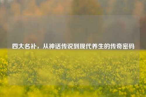 四大名补，从神话传说到现代养生的传奇密码