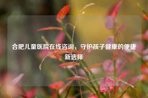 合肥儿童医院在线咨询，守护孩子健康的便捷新选择