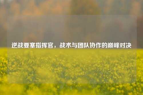 逆战要塞指挥官，战术与团队协作的巅峰对决