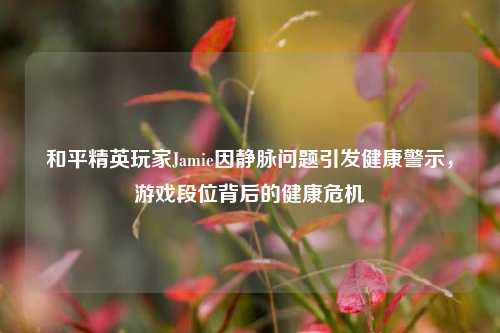 和平精英玩家Jamie因静脉问题引发健康警示，游戏段位背后的健康危机