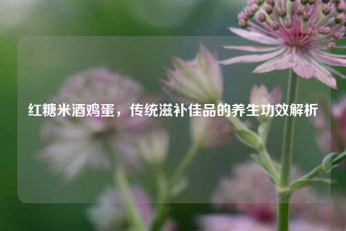 红糖米酒鸡蛋，传统滋补佳品的养生功效解析
