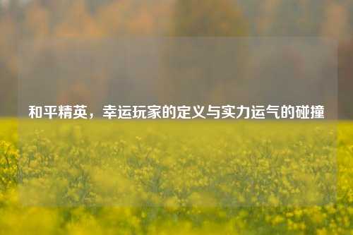 和平精英，幸运玩家的定义与实力运气的碰撞