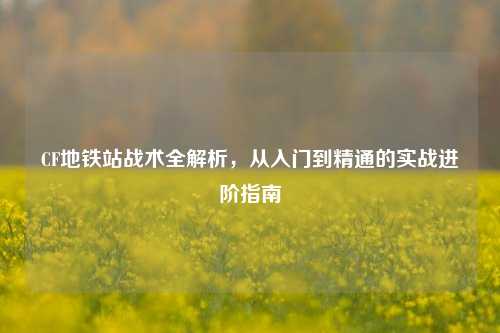 CF地铁站战术全解析，从入门到精通的实战进阶指南