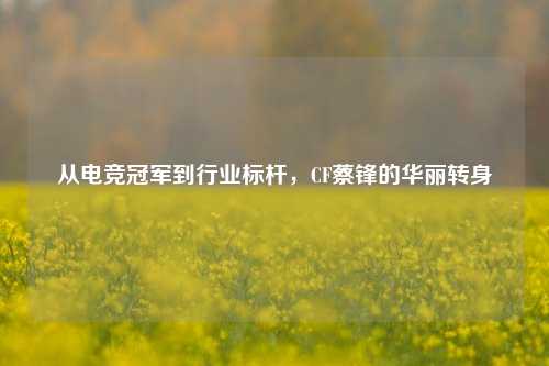 从电竞冠军到行业标杆，CF蔡锋的华丽转身