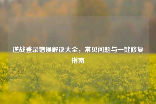 逆战登录错误解决大全，常见问题与一键修复指南