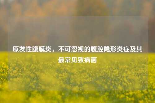 原发性腹膜炎，不可忽视的腹腔隐形炎症及其最常见致病菌
