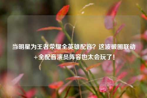 当明星为王者荣耀全英雄配音？这波破圈联动+全配音演员阵容也太会玩了！