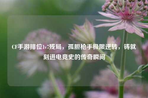 CF手游排位1v7残局，孤胆 *** 极限逆转，铸就刻进电竞史的传奇瞬间