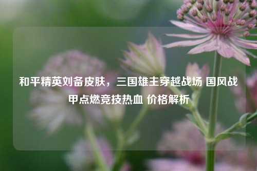 和平精英刘备皮肤，三国雄主穿越战场 国风战甲点燃竞技热血 价格解析