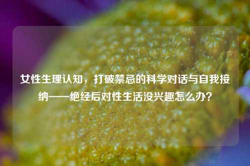 女性生理认知，打破禁忌的科学对话与自我接纳——绝经后对性生活没兴趣怎么办？