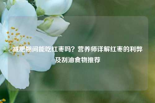 减肥期间能吃红枣吗？营养师详解红枣的利弊及刮油食物推荐