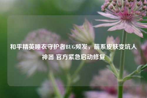 和平精英睡衣守护者BUG频发，萌系皮肤变坑人神器 官方紧急启动修复