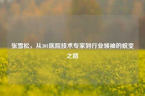 张雪松，从301医院技术专家到行业领袖的蜕变之路