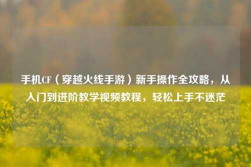 手机CF（穿越火线手游）新手操作全攻略，从入门到进阶教学视频教程，轻松上手不迷茫