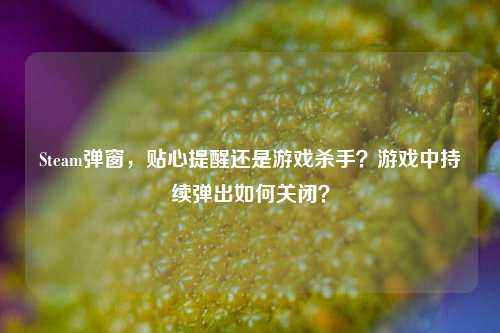 Steam弹窗，贴心提醒还是游戏杀手？游戏中持续弹出如何关闭？