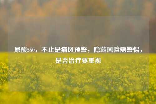 尿酸550，不止是痛风预警，隐藏风险需警惕，是否治疗要重视