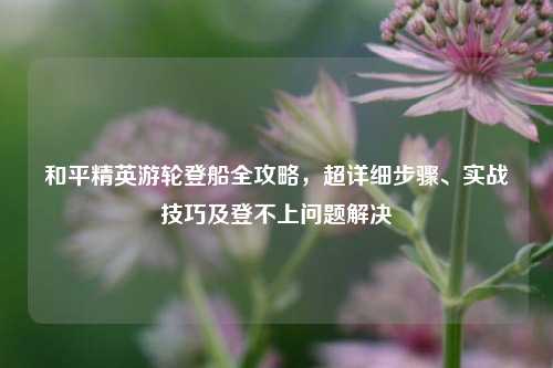 和平精英游轮登船全攻略，超详细步骤、实战技巧及登不上问题解决