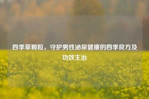 四季草颗粒，守护男性泌尿健康的四季良方及功效主治