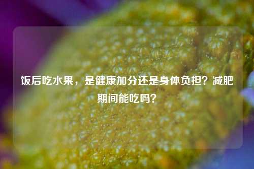 饭后吃水果，是健康加分还是身体负担？减肥期间能吃吗？