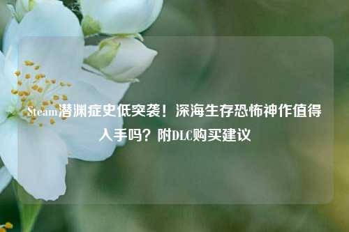 Steam潜渊症史低突袭！深海生存恐怖神作值得入手吗？附DLC购买建议