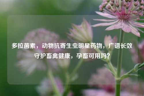 多拉菌素，动物抗寄生虫明星药物，广谱长效守护畜禽健康，孕畜可用吗？
