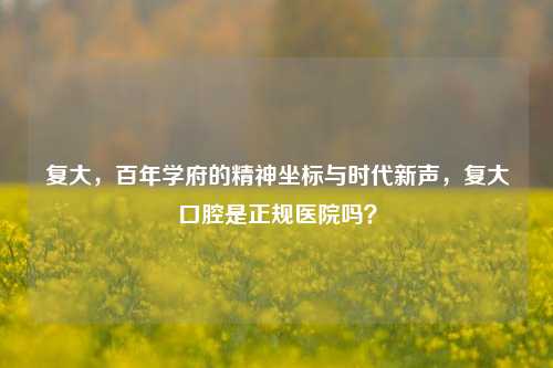 复大，百年学府的精神坐标与时代新声，复大口腔是正规医院吗？