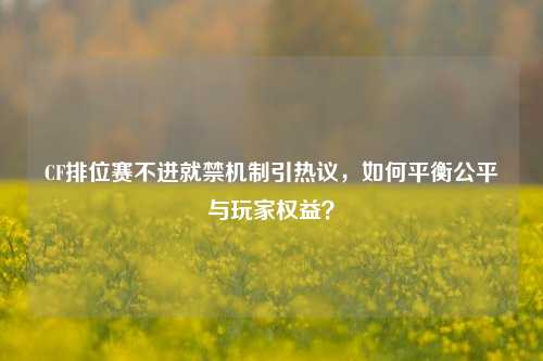 CF排位赛不进就禁机制引热议，如何平衡公平与玩家权益？