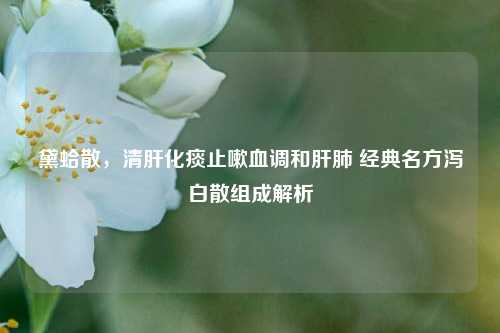 黛蛤散，清肝化痰止嗽血调和肝肺 经典名方泻白散组成解析
