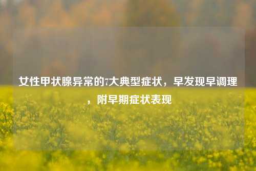 女性甲状腺异常的7大典型症状，早发现早调理，附早期症状表现