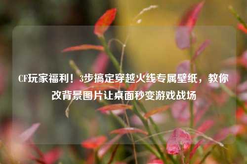 CF玩家福利！3步搞定穿越火线专属壁纸，教你改背景图片让桌面秒变游戏战场