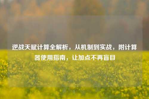 逆战天赋计算全解析，从机制到实战，附计算器使用指南，让加点不再盲目
