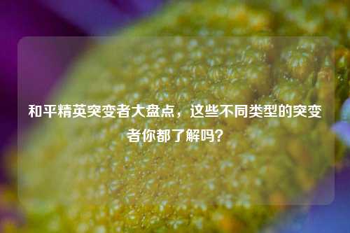 和平精英突变者大盘点，这些不同类型的突变者你都了解吗？