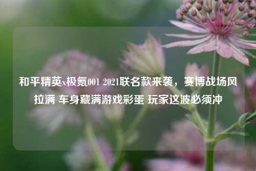和平精英x极氪001 2021联名款来袭，赛博战场风拉满 车身藏满游戏彩蛋 玩家这波必须冲