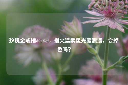 玫瑰金戒指d0.04cf，指尖温柔星光藏浪漫，会掉色吗？