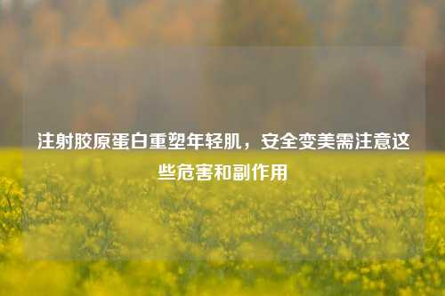 注射胶原蛋白重塑年轻肌，安全变美需注意这些危害和副作用