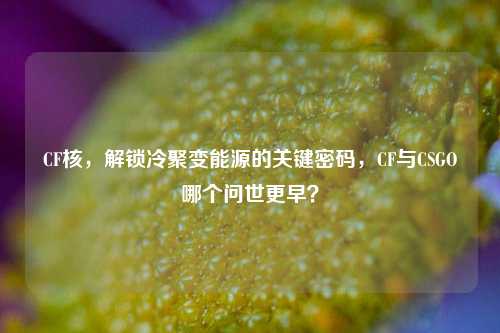 CF核，解锁冷聚变能源的关键密码，CF与CSGO哪个问世更早？