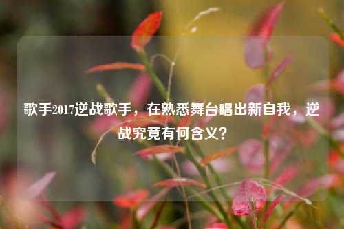 歌手2017逆战歌手，在熟悉舞台唱出新自我，逆战究竟有何含义？