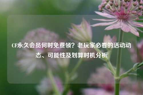 CF永久会员何时免费领？老玩家必看的活动动态、可能性及划算时机分析