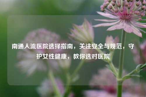 南通人流医院选择指南，关注安全与规范，守护女性健康，教你选对医院