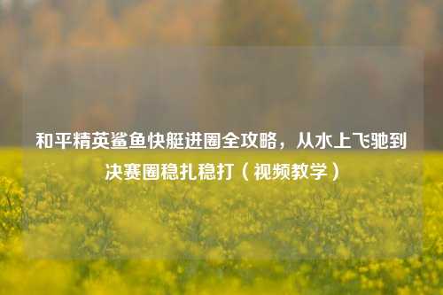 和平精英鲨鱼快艇进圈全攻略，从水上飞驰到决赛圈稳扎稳打（视频教学）