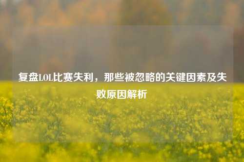 复盘LOL比赛失利，那些被忽略的关键因素及失败原因解析