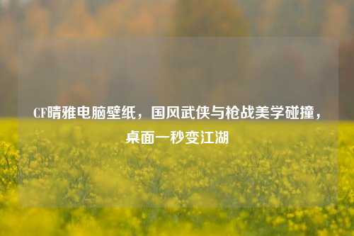 CF晴雅电脑壁纸，国风武侠与枪战美学碰撞，桌面一秒变江湖