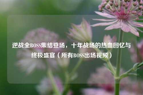 逆战全BOSS集结登场，十年战场的热血回忆与终极盛宴（所有BOSS出场视频）