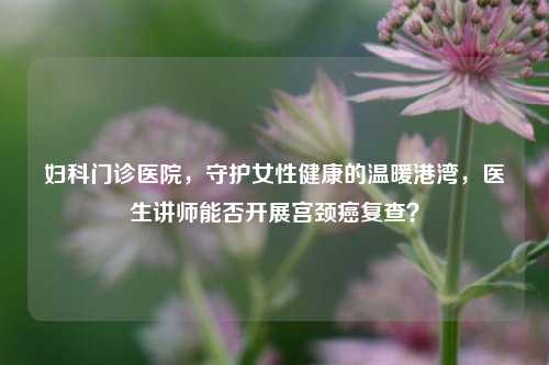 妇科门诊医院，守护女性健康的温暖港湾，医生讲师能否开展宫颈癌复查？