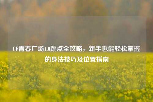CF青春广场1.0跳点全攻略，新手也能轻松掌握的身法技巧及位置指南