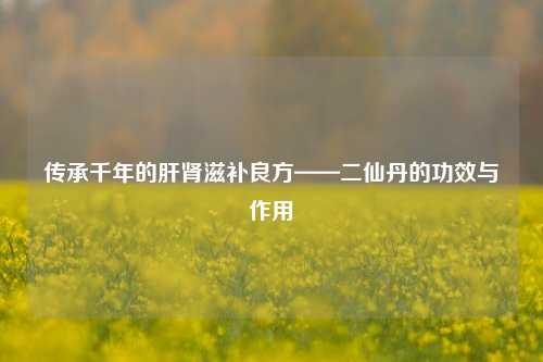 传承千年的肝肾滋补良方——二仙丹的功效与作用