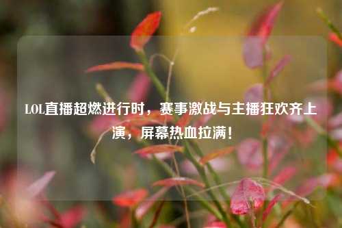 LOL直播超燃进行时，赛事激战与主播狂欢齐上演，屏幕热血拉满！